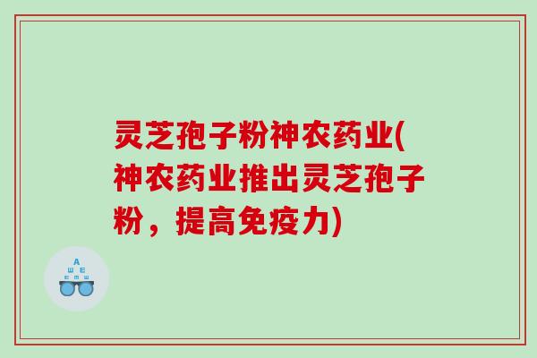 灵芝孢子粉神农药业(神农药业推出灵芝孢子粉，提高免疫力)