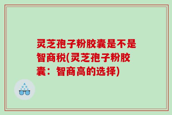 灵芝孢子粉胶囊是不是智商税(灵芝孢子粉胶囊：智商高的选择)