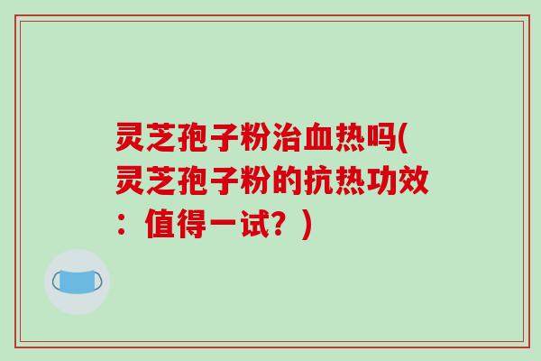 灵芝孢子粉治血热吗(灵芝孢子粉的抗热功效：值得一试？)