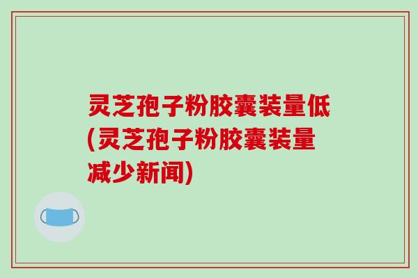 灵芝孢子粉胶囊装量低(灵芝孢子粉胶囊装量减少新闻)