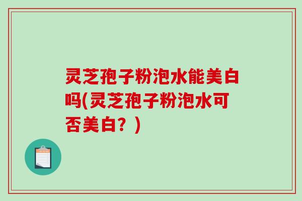灵芝孢子粉泡水能美白吗(灵芝孢子粉泡水可否美白？)