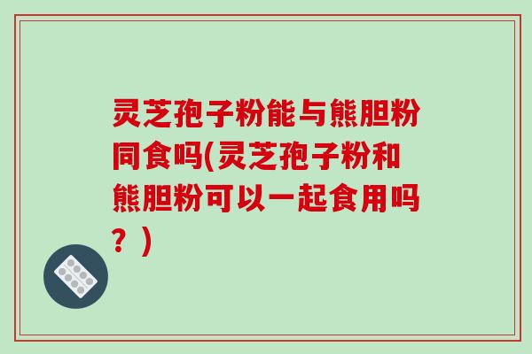 灵芝孢子粉能与熊胆粉同食吗(灵芝孢子粉和熊胆粉可以一起食用吗？)