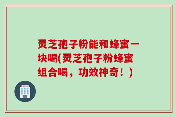 灵芝孢子粉能和蜂蜜一块喝(灵芝孢子粉蜂蜜组合喝，功效神奇！)