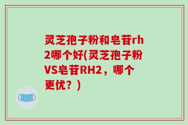 灵芝孢子粉和皂苷rh2哪个好(灵芝孢子粉VS皂苷RH2，哪个更优？)