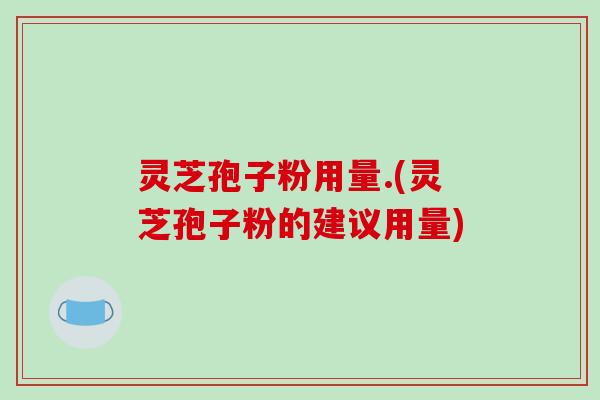 灵芝孢子粉用量.(灵芝孢子粉的建议用量)