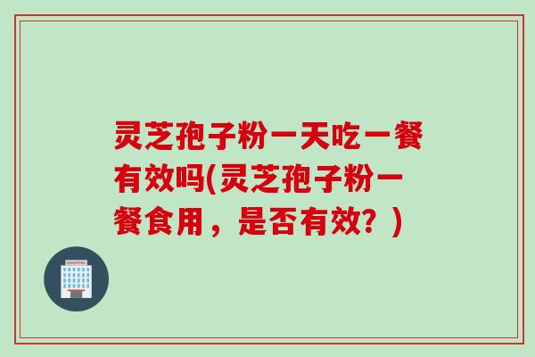 灵芝孢子粉一天吃一餐有效吗(灵芝孢子粉一餐食用，是否有效？)