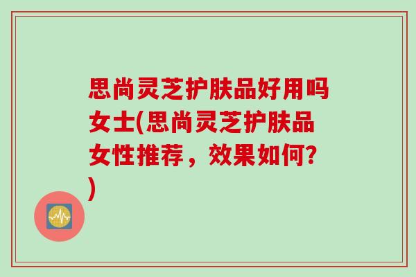 思尚灵芝护肤品好用吗女士(思尚灵芝护肤品女性推荐，效果如何？)