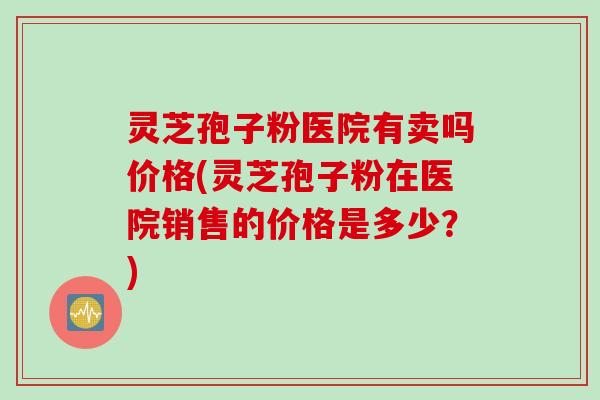灵芝孢子粉医院有卖吗价格(灵芝孢子粉在医院销售的价格是多少？)