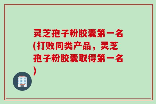 灵芝孢子粉胶囊第一名(打败同类产品，灵芝孢子粉胶囊取得第一名)