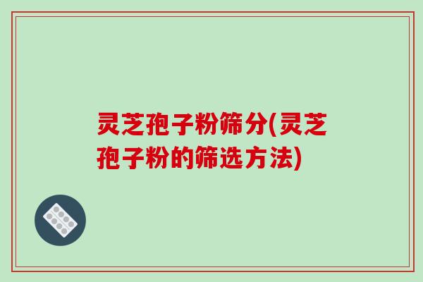 灵芝孢子粉筛分(灵芝孢子粉的筛选方法)