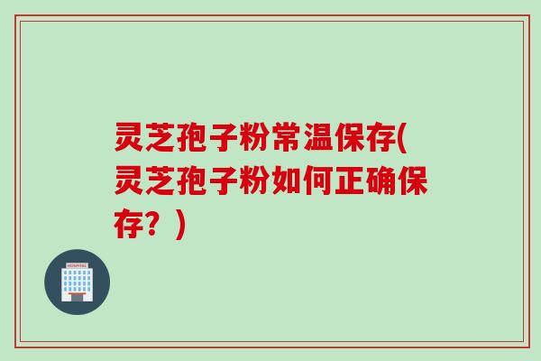 灵芝孢子粉常温保存(灵芝孢子粉如何正确保存？)