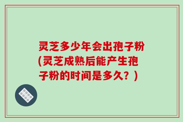 灵芝多少年会出孢子粉(灵芝成熟后能产生孢子粉的时间是多久？)