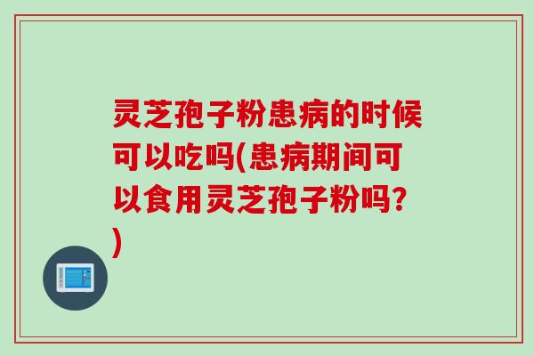 灵芝孢子粉患病的时候可以吃吗(患病期间可以食用灵芝孢子粉吗？)