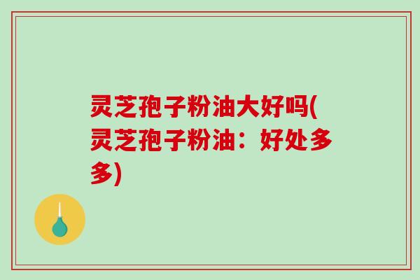 灵芝孢子粉油大好吗(灵芝孢子粉油：好处多多)