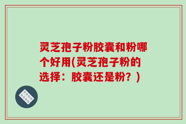 灵芝孢子粉胶囊和粉哪个好用(灵芝孢子粉的选择：胶囊还是粉？)