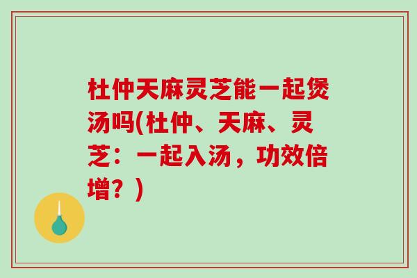 杜仲天麻灵芝能一起煲汤吗(杜仲、天麻、灵芝：一起入汤，功效倍增？)