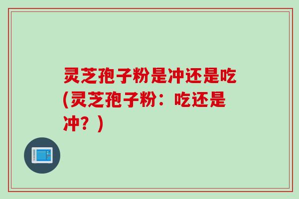 灵芝孢子粉是冲还是吃(灵芝孢子粉：吃还是冲？)