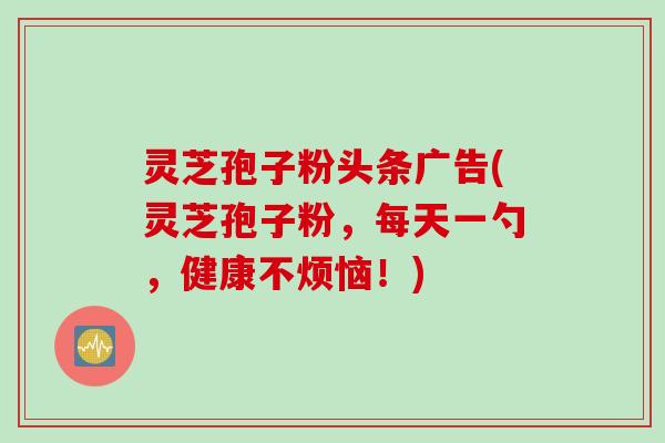 灵芝孢子粉头条广告(灵芝孢子粉，每天一勺，健康不烦恼！)