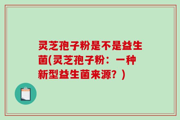 灵芝孢子粉是不是益生菌(灵芝孢子粉：一种新型益生菌来源？)