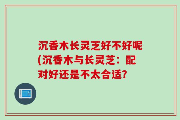 沉香木长灵芝好不好呢(沉香木与长灵芝：配对好还是不太合适？