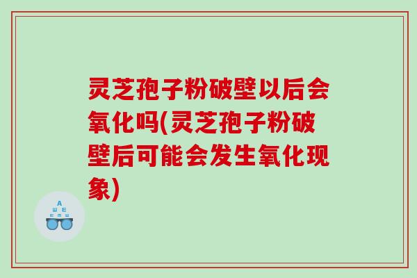 灵芝孢子粉破壁以后会氧化吗(灵芝孢子粉破壁后可能会发生氧化现象)