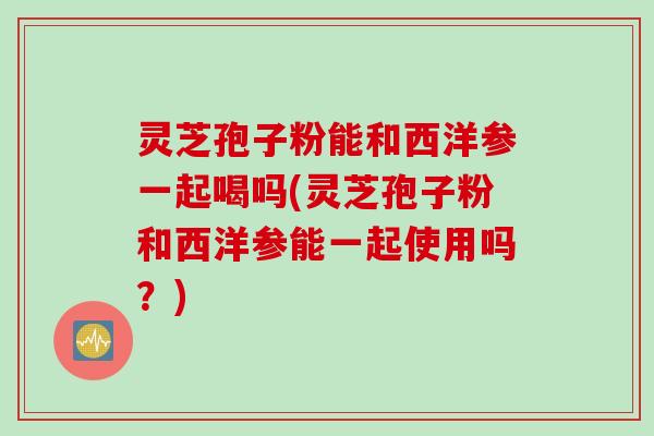 灵芝孢子粉能和西洋参一起喝吗(灵芝孢子粉和西洋参能一起使用吗？)