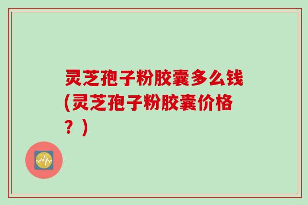 灵芝孢子粉胶囊多么钱(灵芝孢子粉胶囊价格？)