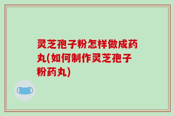 灵芝孢子粉怎样做成药丸(如何制作灵芝孢子粉药丸)