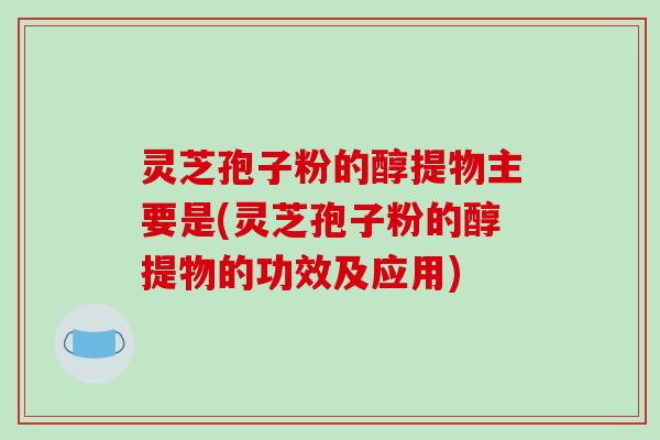 灵芝孢子粉的醇提物主要是(灵芝孢子粉的醇提物的功效及应用)