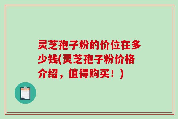 灵芝孢子粉的价位在多少钱(灵芝孢子粉价格介绍,值得购买!) 灵芝孢子粉的价位在多少钱(灵芝孢子粉价格介绍,值得购买!)