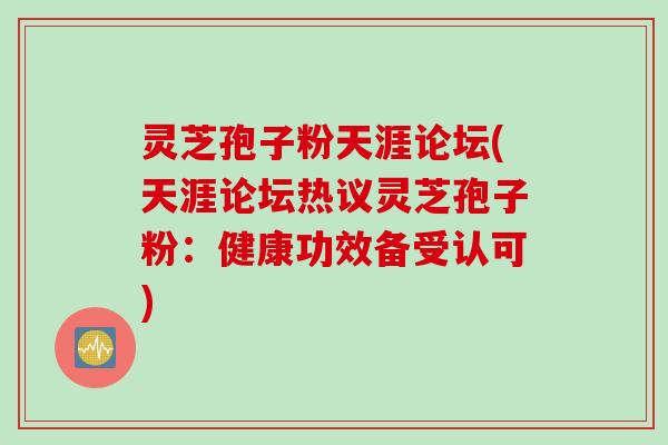 灵芝孢子粉天涯论坛(天涯论坛热议灵芝孢子粉：健康功效备受认可)