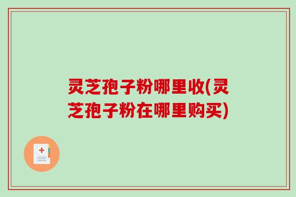 灵芝孢子粉哪里收(灵芝孢子粉在哪里购买)