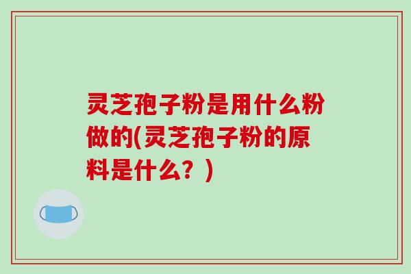 灵芝孢子粉是用什么粉做的(灵芝孢子粉的原料是什么？)