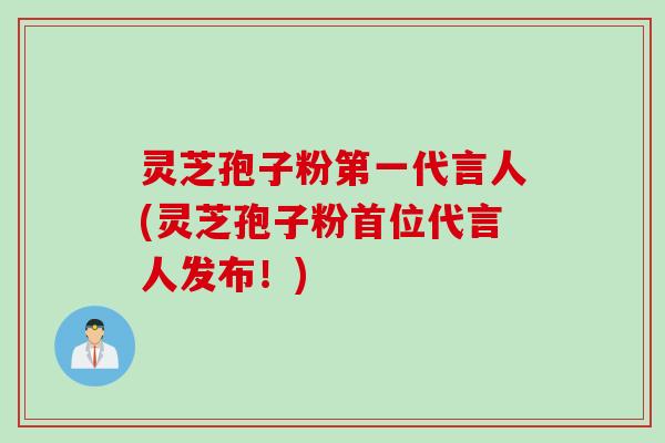 灵芝孢子粉第一代言人(灵芝孢子粉首位代言人发布！)
