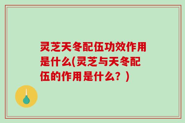 灵芝天冬配伍功效作用是什么(灵芝与天冬配伍的作用是什么？)