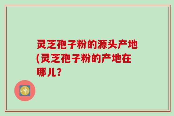 灵芝孢子粉的源头产地(灵芝孢子粉的产地在哪儿？
