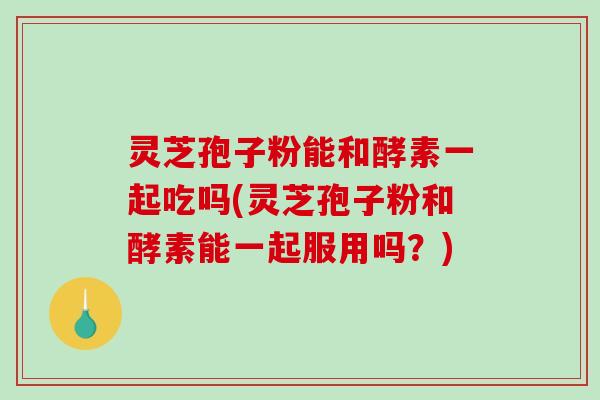 灵芝孢子粉能和酵素一起吃吗(灵芝孢子粉和酵素能一起服用吗？)