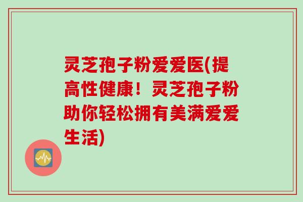 灵芝孢子粉爱爱医(提高性健康！灵芝孢子粉助你轻松拥有美满爱爱生活)