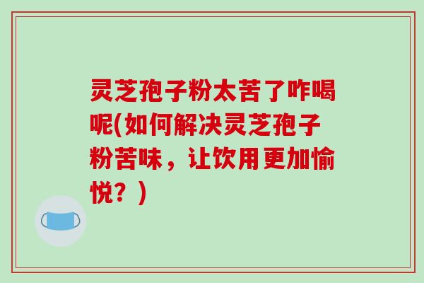 灵芝孢子粉太苦了咋喝呢(如何解决灵芝孢子粉苦味，让饮用更加愉悦？)