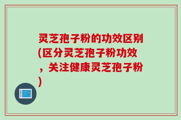 灵芝孢子粉的功效区别(区分灵芝孢子粉功效，关注健康灵芝孢子粉)