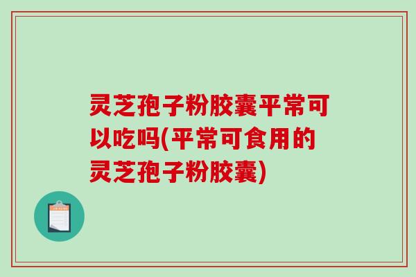 灵芝孢子粉胶囊平常可以吃吗(平常可食用的灵芝孢子粉胶囊)