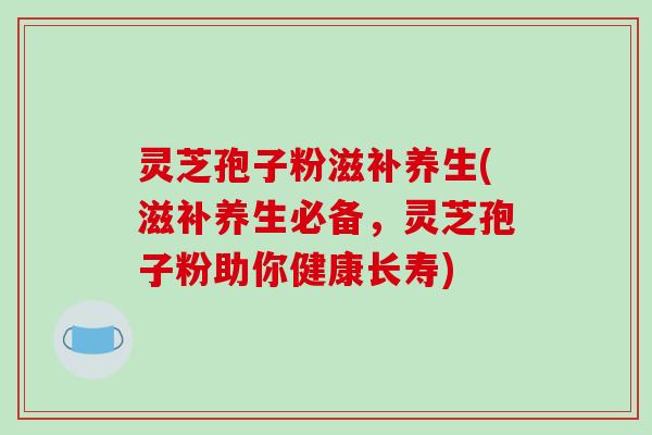 灵芝孢子粉滋补养生(滋补养生必备，灵芝孢子粉助你健康长寿)