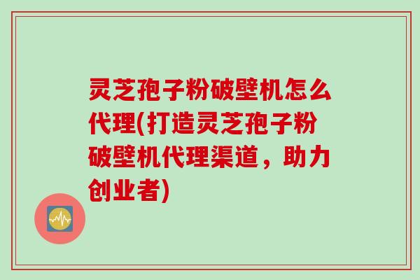 灵芝孢子粉破壁机怎么代理(打造灵芝孢子粉破壁机代理渠道，助力创业者)