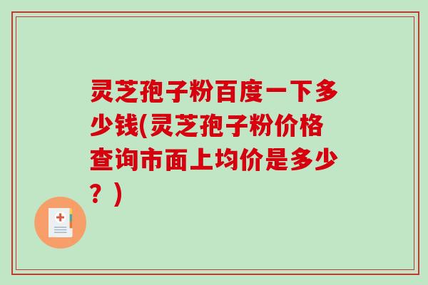 灵芝孢子粉百度一下多少钱(灵芝孢子粉价格查询市面上均价是多少？)