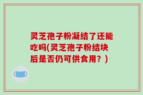 灵芝孢子粉凝结了还能吃吗(灵芝孢子粉结块后是否仍可供食用？)