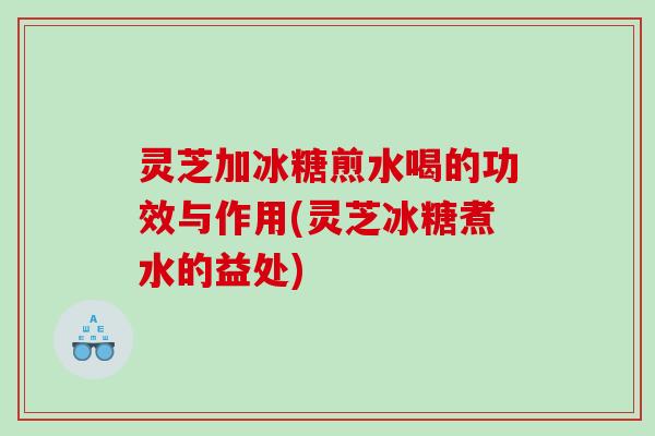 灵芝加冰糖煎水喝的功效与作用(灵芝冰糖煮水的益处)