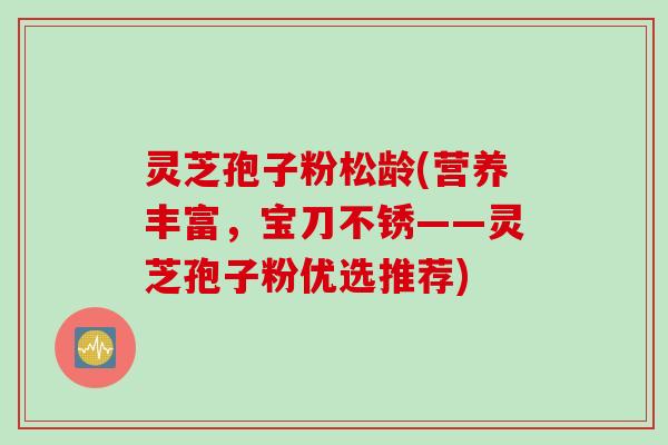 灵芝孢子粉松龄(营养丰富，宝刀不锈——灵芝孢子粉优选推荐)