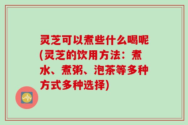 灵芝可以煮些什么喝呢(灵芝的饮用方法：煮水、煮粥、泡茶等多种方式多种选择)