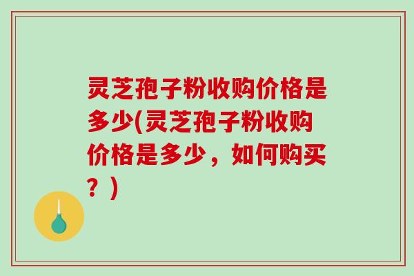灵芝孢子粉收购价格是多少(灵芝孢子粉收购价格是多少，如何购买？)