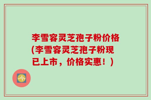 李雪容灵芝孢子粉价格(李雪容灵芝孢子粉现已上市，价格实惠！)